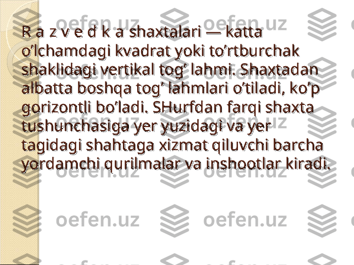 R a z v  e d k  aR a z v  e d k  a
 shaxtalari — katta  shaxtalari — katta 
o’lchamdagi kvadrat yoki to’rtburchak o’lchamdagi kvadrat yoki to’rtburchak 
shaklidagi vertikal tog’ lahmi. Shaxtadan shaklidagi vertikal tog’ lahmi. Shaxtadan 
albatta boshqa tog’ lahmlari o’tiladi, ko’p albatta boshqa tog’ lahmlari o’tiladi, ko’p 
gorizontli bo’ladi. SHurfdan farqi shaxta gorizontli bo’ladi. SHurfdan farqi shaxta 
tushunchasiga yer yuzidagi va yer tushunchasiga yer yuzidagi va yer 
tagidagi shahtaga xizmat qiluvchi barcha tagidagi shahtaga xizmat qiluvchi barcha 
yordamchi qurilmalar va inshootlar kiradi.yordamchi qurilmalar va inshootlar kiradi.    