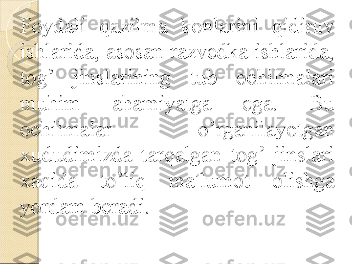 Foydali  qazilma  konlarini  qidiruv 
ishlarida,  asosan  razvedka  ishlarida, 
tog’  jinslarining  tub  ochilmalari 
muhim  ahamiyatga  ega.  Bu 
ochilmalar  o’rganilayotgan 
xududimizda  tarqalgan  tog’  jinslari 
xaqida  to’liq  ma ’ lumot  olishga 
yordam beradi.    