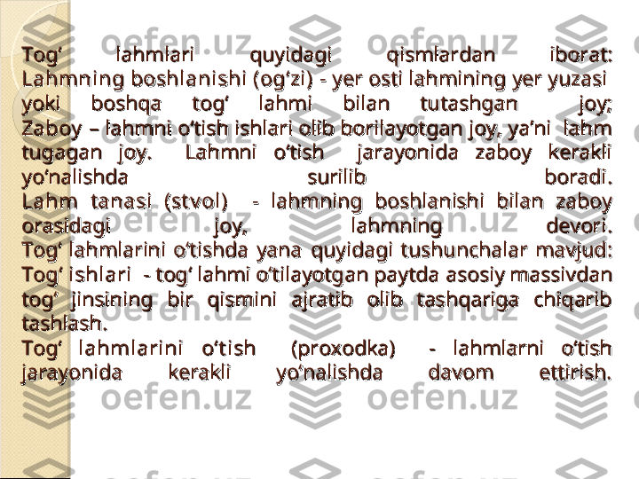 Tog‘  lahmlari Tog‘  lahmlari 
qq
uyidagi uyidagi 
qq
ismlardan  iborat:ismlardan  iborat:
Lahm ning boshlanishi (og‘zi)Lahm ning boshlanishi (og‘zi)
 -  - 
yy
er osti lahmining er osti lahmining 
yy
er yuzasi  er yuzasi  
yoki  boshqa  tog‘  lahmi  bilan  tutashgan    joy;yoki  boshqa  tog‘  lahmi  bilan  tutashgan    joy;
ZaboyZaboy
 – lahmni o‘tish ishlari olib borilayotgan joy, ya’ni  lahm  – lahmni o‘tish ishlari olib borilayotgan joy, ya’ni  lahm 
tugagan  joy.    Lahmni  o‘tish    jarayonida  zaboy  kerakli tugagan  joy.    Lahmni  o‘tish    jarayonida  zaboy  kerakli 
yo‘nalishda  surilib  boradi.yo‘nalishda  surilib  boradi.
LahmLahm
  t  t
anasi  (st v ol)    - anasi  (st v ol)    - 
lahmning  boshlanishi  bilan  zaboy lahmning  boshlanishi  bilan  zaboy 
orasidagi  joy,  lahmning  devoriorasidagi  joy,  lahmning  devori
..
Tog‘  lahmlarini  o‘tishda  yana Tog‘  lahmlarini  o‘tishda  yana 
qq
uyidagi  tushunchalar  mavjud:uyidagi  tushunchalar  mavjud:
Tog‘ ishlari  - Tog‘ ishlari  - 
tog‘ lahmi o‘tilayotgan paytdatog‘ lahmi o‘tilayotgan paytda
  
asosiy massivdan asosiy massivdan 
tog‘  jinsining  bir  qismini  ajratib  olib  tashqariga  chiqarib tog‘  jinsining  bir  qismini  ajratib  olib  tashqariga  chiqarib 
tashlash.tashlash.
Tog‘Tog‘
  lahmlarini  o‘t ish   lahmlarini  o‘t ish 
  (proxodka)    -  lahmlarni  o‘tish   (proxodka)    -  lahmlarni  o‘tish 
jarayonida  kerakli  yo‘nalishda  davom  ettirish.jarayonida  kerakli  yo‘nalishda  davom  ettirish.    