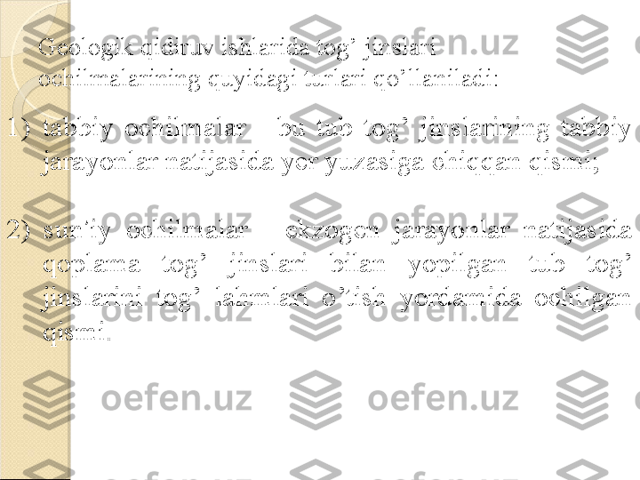 Geologik qidiruv ishlarida tog’ jinslari 
ochilmalarining quyidagi turlari qo’llaniladi:
1) tabbiy  ochilmalar  -  bu  tub  tog’  jinslarining  tabbiy 
jarayonlar natijasida yer yuzasiga chiqqan qismi;
2)  sun ’ iy  ochilmalar  -  ekzogen  jarayonlar  natijasida 
qoplama  tog’  jinslari  bilan  yopilgan  tub  tog’ 
jinslarini  tog’  lahmlari  o’tish  yordamida  ochilgan 
qismi.    