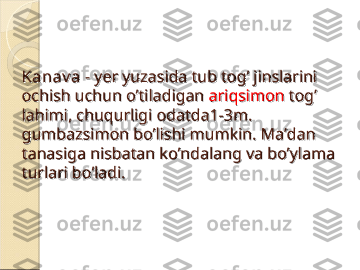 Kanav aKanav a
 - yer yuzasida tub tog’ jinslarini  - yer yuzasida tub tog’ jinslarini 
ochish uchun o’tiladigan ochish uchun o’tiladigan 
ariqsimon ariqsimon 
tog’ tog’ 
lahimi, chuqurligi odatda1-3m. lahimi, chuqurligi odatda1-3m. 
gumbazsimon bo’lishi mumkin. Ma’dan gumbazsimon bo’lishi mumkin. Ma’dan 
tanasiga nisbatan ko’ndalang va bo’ylama tanasiga nisbatan ko’ndalang va bo’ylama 
turlari bo’ladi.turlari bo’ladi.    