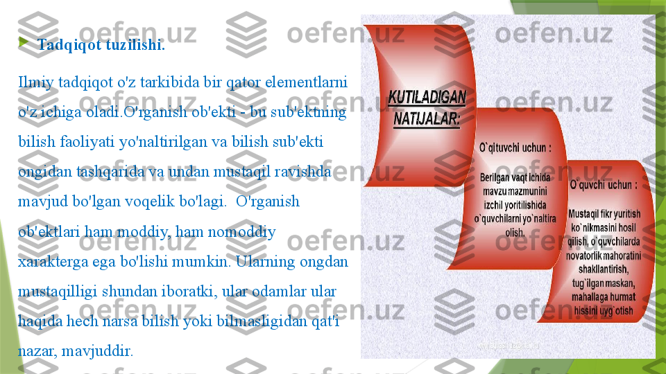 
Tadqiqot tuzilishi.      
Ilmiy tadqiqot o'z tarkibida bir qator elementlarni 
o'z ichiga oladi.O'rganish ob'ekti - bu sub'ektning 
bilish faoliyati yo'naltirilgan va bilish sub'ekti 
ongidan tashqarida va undan mustaqil ravishda 
mavjud bo'lgan voqelik bo'lagi.  O'rganish 
ob'ektlari ham moddiy, ham nomoddiy 
xarakterga ega bo'lishi mumkin. Ularning ongdan 
mustaqilligi shundan iboratki, ular odamlar ular 
haqida hech narsa bilish yoki bilmasligidan qat'i 
nazar, mavjuddir.                 