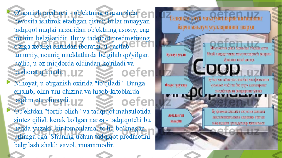 
O'rganish predmeti - ob'ektning o'rganishda 
bevosita ishtirok etadigan qismi; bular muayyan 
tadqiqot nuqtai nazaridan ob'ektning asosiy, eng 
muhim belgilaridir. Ilmiy tadqiqot predmetining 
o'ziga xosligi shundan iboratki, u dastlab 
umumiy, noaniq muddatlarda belgilab qo'yilgan 
bo'lib, u oz miqdorda oldindan ko'riladi va 
bashorat qilinadi.      

Nihoyat, u o'rganish oxirida "to'qiladi". Bunga 
erishib, olim uni chizma va hisob-kitoblarda 
taqdim eta olmaydi. 

Ob'ektdan "tortib olish" va tadqiqot mahsulotida 
sintez qilish kerak bo'lgan narsa - tadqiqotchi bu 
haqda yuzaki, bir tomonlama, to'liq bo'lmagan 
bilimga ega. Shuning uchun tadqiqot predmetini 
belgilash shakli savol, muammodir.                 