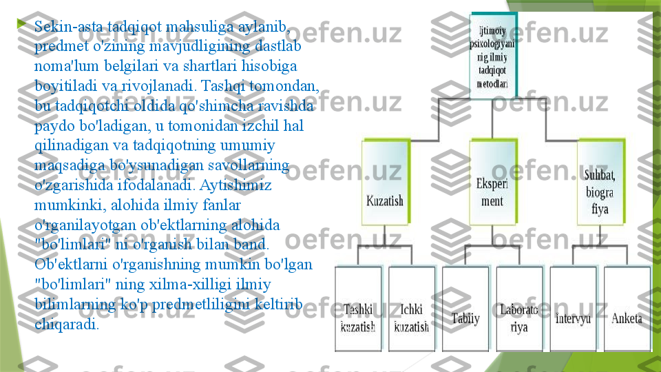 
Sekin-asta tadqiqot mahsuliga aylanib, 
predmet o'zining mavjudligining dastlab 
noma'lum belgilari va shartlari hisobiga 
boyitiladi va rivojlanadi. Tashqi tomondan, 
bu tadqiqotchi oldida qo'shimcha ravishda 
paydo bo'ladigan, u tomonidan izchil hal 
qilinadigan va tadqiqotning umumiy 
maqsadiga bo'ysunadigan savollarning 
o'zgarishida ifodalanadi. Aytishimiz 
mumkinki, alohida ilmiy fanlar 
o'rganilayotgan ob'ektlarning alohida 
"bo'limlari" ni o'rganish bilan band. 
Ob'ektlarni o'rganishning mumkin bo'lgan 
"bo'limlari" ning xilma-xilligi ilmiy 
bilimlarning ko'p predmetliligini keltirib 
chiqaradi.                 