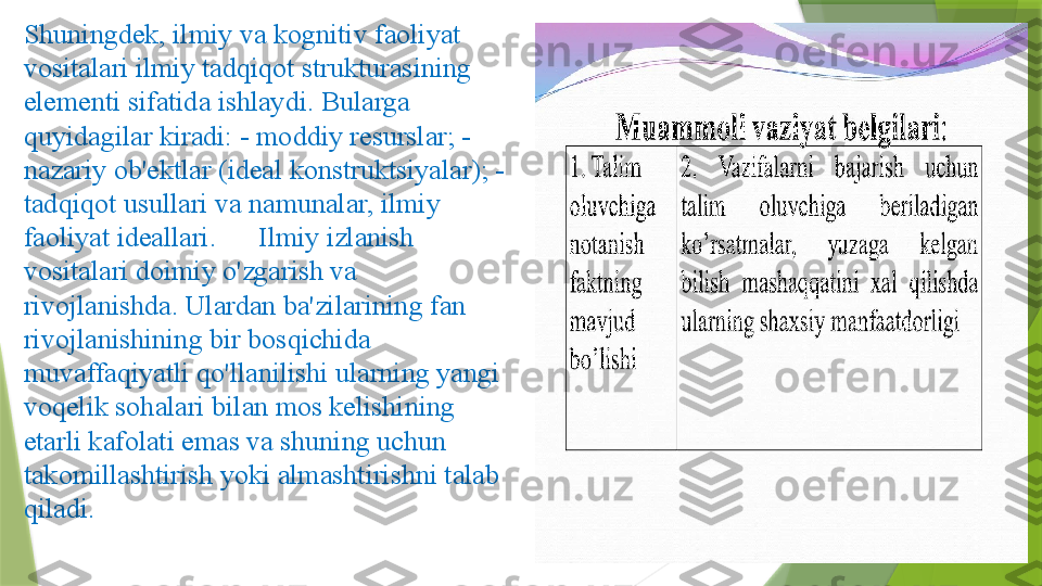 Shuningdek, ilmiy va kognitiv faoliyat 
vositalari ilmiy tadqiqot strukturasining 
elementi sifatida ishlaydi. Bularga 
quyidagilar kiradi: - moddiy resurslar; - 
nazariy ob'ektlar (ideal konstruktsiyalar); - 
tadqiqot usullari va namunalar, ilmiy 
faoliyat ideallari.      Ilmiy izlanish 
vositalari doimiy o'zgarish va 
rivojlanishda. Ulardan ba'zilarining fan 
rivojlanishining bir bosqichida 
muvaffaqiyatli qo'llanilishi ularning yangi 
voqelik sohalari bilan mos kelishining 
etarli kafolati emas va shuning uchun 
takomillashtirish yoki almashtirishni talab 
qiladi.                 