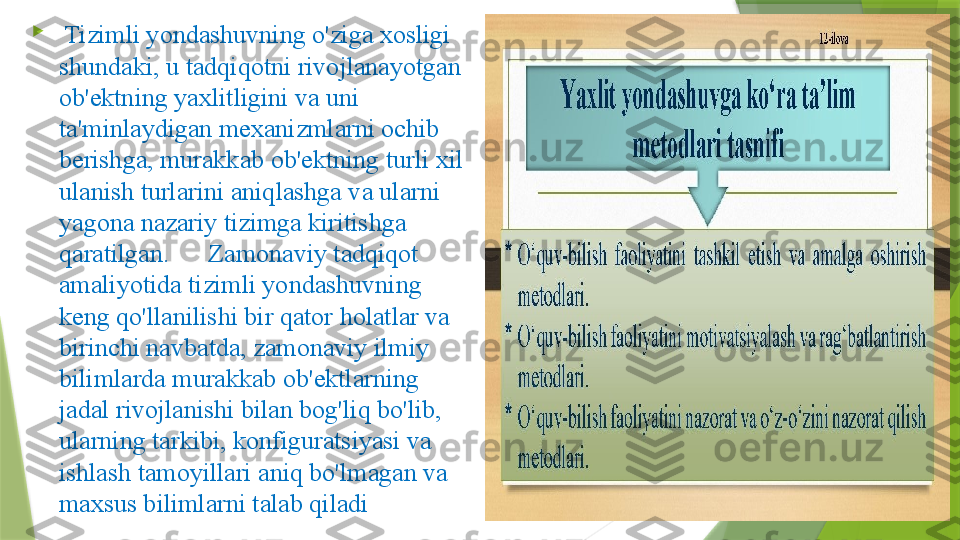 
  Tizimli yondashuvning o'ziga xosligi 
shundaki, u tadqiqotni rivojlanayotgan 
ob'ektning yaxlitligini va uni 
ta'minlaydigan mexanizmlarni ochib 
berishga, murakkab ob'ektning turli xil 
ulanish turlarini aniqlashga va ularni 
yagona nazariy tizimga kiritishga 
qaratilgan.      Zamonaviy tadqiqot 
amaliyotida tizimli yondashuvning 
keng qo'llanilishi bir qator holatlar va 
birinchi navbatda, zamonaviy ilmiy 
bilimlarda murakkab ob'ektlarning 
jadal rivojlanishi bilan bog'liq bo'lib, 
ularning tarkibi, konfiguratsiyasi va 
ishlash tamoyillari aniq bo'lmagan va 
maxsus bilimlarni talab qiladi                 