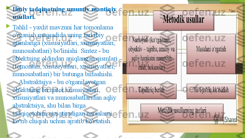 
Ilmiy tadqiqotning umumiy mantiqiy 
usullari.        

Tahlil - yaxlit mavzuni har tomonlama 
o'rganish maqsadida uning tarkibiy 
qismlariga (xususiyatlari, xususiyatlari, 
munosabatlari) bo'linishi. Sintez - bu 
ob'ektning oldindan aniqlangan qismlari 
(tomonlari, xususiyatlari, xususiyatlari, 
munosabatlari) bir butunga birlashishi.   
    Abstraktsiya - bu o'rganilayotgan 
ob'ektning bir qator xususiyatlari, 
xususiyatlari va munosabatlaridan aqliy 
abstraktsiya, shu bilan birga 
tadqiqotchini qiziqtiradigan narsalarni 
ko'rib chiqish uchun ajratib ko'rsatish.                 