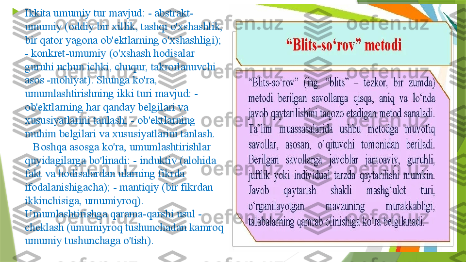 
Ikkita umumiy tur mavjud: - abstrakt-
umumiy (oddiy bir xillik, tashqi o'xshashlik, 
bir qator yagona ob'ektlarning o'xshashligi); 
- konkret-umumiy (o'xshash hodisalar 
guruhi uchun ichki, chuqur, takrorlanuvchi 
asos -mohiyat). Shunga ko'ra, 
umumlashtirishning ikki turi mavjud: - 
ob'ektlarning har qanday belgilari va 
xususiyatlarini tanlash; - ob'ektlarning 
muhim belgilari va xususiyatlarini tanlash.    
   Boshqa asosga ko'ra, umumlashtirishlar 
quyidagilarga bo'linadi: - induktiv (alohida 
fakt va hodisalardan ularning fikrda 
ifodalanishigacha); - mantiqiy (bir fikrdan 
ikkinchisiga, umumiyroq).      
Umumlashtirishga qarama-qarshi usul - 
cheklash (umumiyroq tushunchadan kamroq 
umumiy tushunchaga o'tish).                 