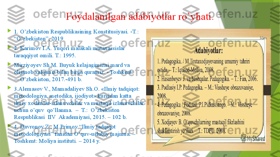 Foydalanilgan adabiyotlar ro’yhati.

1. O’zbekiston Respublikasining Konstitusiyasi. -T.: 
“O’zbekiston”, 2019 

2. Karimov I.A. Yuqori malakali mutaxassislar 
taraqqiyot omili. T.: 1995. 

Mirziyoyev Sh.M. Buyuk kelajagimizni mard va 
olijanob xalqimiz bilan birga quramiz. - Toshkent: 
―O’zbekiston, 2017.-491 b. 

3. Alemasov V., Mamadaliyev Sh.O. «Ilmiy tadqiqot: 
metodologiya, metodika, ijodiyot» kursidan katta 
ilmiy xodimlar-izlanuvchilar va mustaqil izlanuvchilar 
uchun o’quv  qo’llanma.  –  T.:  O’zbekiston  
Respublikasi  IIV  Akademiyasi, 2015. – 102 b.  

4.  Davronov Z., M.Primov “Ilmiy tadqiqot 
metodologiyasi” fanidan O’quv-uslubiy majmua. – 
Toshkent: Moliya instituti. – 2014 y.                 