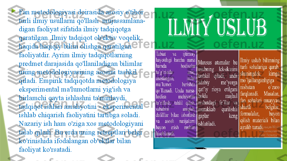 
Fan metodologiyasi doirasida asosiy e'tibor 
turli ilmiy usullarni qo'llash  mujassamlana-
digan faoliyat sifatida ilmiy tadqiqotga 
qaratilgan. Ilmiy tadqiqot ob'ektiv voqelik 
haqida haqiqiy bilim olishga qaratilgan 
faoliyatdir. Ayrim ilmiy tadqiqotlarning 
predmet darajasida qo'llaniladigan bilimlar 
uning metodologiyasining asosini tashkil 
qiladi. Empirik tadqiqotda metodologiya 
eksperimental ma'lumotlarni yig'ish va 
birlamchi qayta ishlashni ta'minlaydi, 
tadqiqot ishlari amaliyotini - eksperimental 
ishlab chiqarish faoliyatini tartibga soladi. 
Nazariy ish ham o'ziga xos metodologiyani 
talab qiladi. Bu erda uning retseptlari belgi 
ko'rinishida ifodalangan ob'ektlar bilan 
faoliyat ko'rsatadi.                  