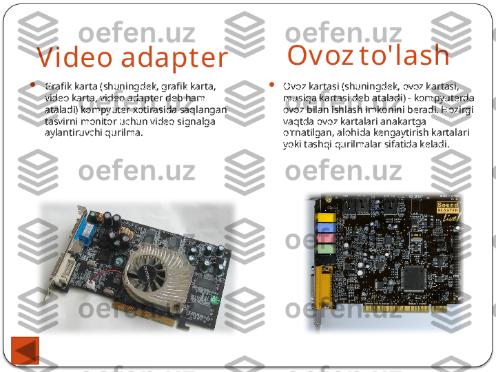 Video adapt er Ov oz   t o'lash

Grafik karta (shuningdek, grafik karta, 
video karta, video adapter deb ham 
ataladi) kompyuter xotirasida saqlangan 
tasvirni monitor uchun video signalga 
aylantiruvchi qurilma. 
Ovoz kartasi (shuningdek, ovoz kartasi, 
musiqa kartasi deb ataladi) - kompyuterda 
ovoz bilan ishlash imkonini beradi. Hozirgi 
vaqtda ovoz kartalari anakartga 
o'rnatilgan, alohida kengaytirish kartalari 
yoki tashqi qurilmalar sifatida keladi.  