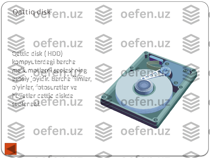 Qat t iq disk
Qattiq disk ( HDD) 
kompyuterdagi barcha 
ma'lumotlarni saqlashning 
asosiy joyidir. Barcha filmlar, 
o'yinlar, fotosuratlar va 
hujjatlar qattiq diskda 
saqlanadi.  