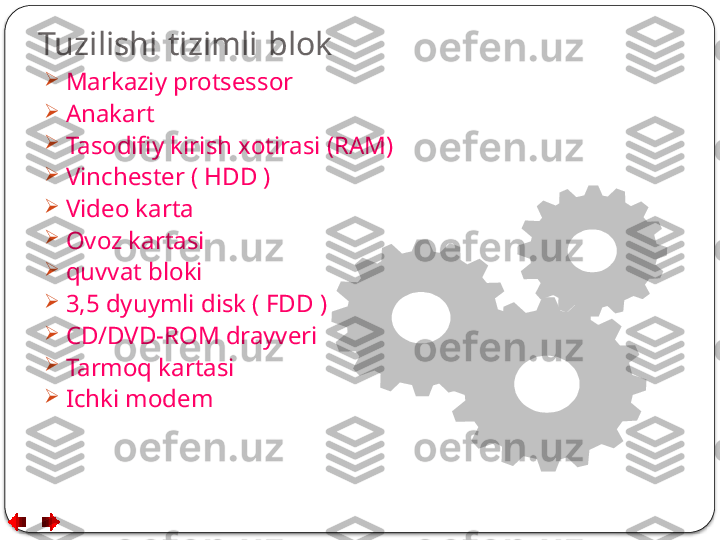 Tuzilishi   tizimli   blok

Markaziy protsessor

Anakart

Tasodifiy kirish xotirasi (RAM)

Vinchester ( HDD )

Video karta

Ovoz kartasi

quvvat bloki

3,5 dyuymli disk ( FDD )

CD/DVD-ROM drayveri

Tarmoq kartasi

Ichki modem  