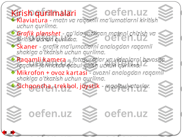 Kirish qurilmalari
Klav iat ura   -  matn va raqamli ma'lumotlarni kiritish 
uchun qurilma.
Grafi k  planshe t   - qo'lda yozilgan matnni chizish va 
kiritish uchun qurilma.
Sk aner   -  grafik ma'lumotlarni analogdan raqamli 
shaklga o'tkazish uchun qurilma.
Raqamli k amera   –  fotosuratlar va videolarni bevosita 
raqamli formatda qabul qilish uchun qurilma.
Mik rofon + ov oz k art asi   -  ovozni analogdan raqamli 
shaklga o'tkazish uchun qurilma.
Sichqoncha, t rek bol, joy st ik   -  manipulyatorlar.  