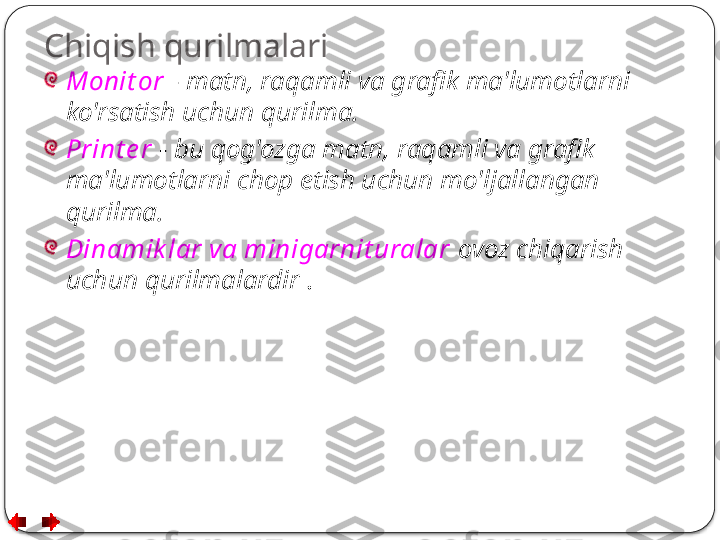 Chiqish qurilmalari
Monit or   -  matn, raqamli va grafik ma'lumotlarni 
ko'rsatish uchun qurilma.
Print e r  -  bu qog'ozga matn, raqamli va grafik 
ma'lumotlarni chop etish uchun mo'ljallangan 
qurilma.
Dinamik lar va minigarnit uralar  ovoz chiqarish 
uchun qurilmalardir  .  