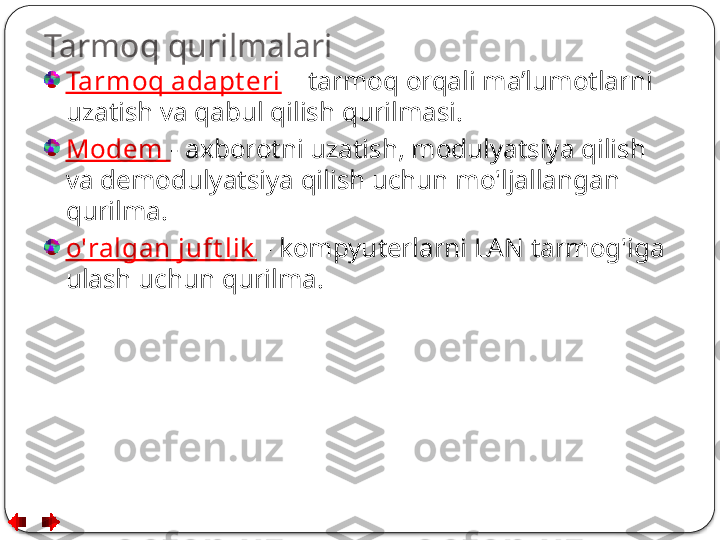 Tarmoq qurilmalari
Tarmoq adapt eri   – tarmoq orqali ma’lumotlarni 
uzatish va qabul qilish qurilmasi.
Modem  - axborotni uzatish, modulyatsiya qilish 
va demodulyatsiya qilish uchun mo'ljallangan 
qurilma.
o'ralgan juft lik   - kompyuterlarni LAN tarmog'iga 
ulash uchun qurilma.  