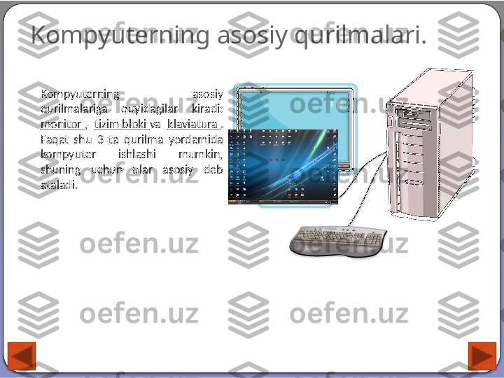 Kompyuterning asosiy qurilmalari.
Kompyuterning  asosiy 
qurilmalariga  quyidagilar  kiradi: 
monitor  ,  tizim bloki  va  klaviatura  . 
Faqat  shu  3  ta  qurilma  yordamida 
kompyuter  ishlashi  mumkin, 
shuning  uchun  ular  asosiy  deb 
ataladi.    