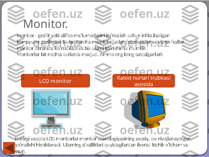 Monitor.
Monitor - grafik yoki alifbo ma'lumotlarini ko'rsatish uchun ishlatiladigan 
kompyuter qurilmasi. Bular. barcha matnli hujjatlar, fotosuratlar va video fayllar 
monitor ekranida ko'rsatiladi va biz ularni ko'rishimiz mumkin.
Monitorlar bir nechta turlarda mavjud. Ammo eng keng tarqalganlari:
LCD monit or Katod nurlari trubkasi 
asosida
Hozirgi vaqtda LCD monitorlar monitor texnologiyasining asosiy, tez rivojlanayotgan 
yo'nalishi hisoblanadi. Ularning afzalliklari quyidagilardan iborat: kichik o'lcham va 
vazn.  