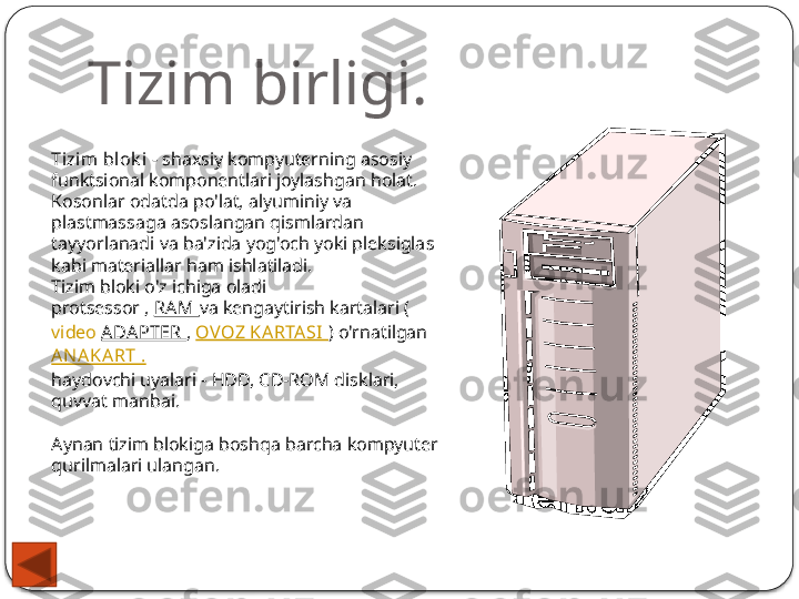 Tizim birligi.
Tizim  bl ok i   - shaxsiy kompyuterning asosiy 
funktsional komponentlari joylashgan holat. 
Kosonlar odatda po'lat, alyuminiy va 
plastmassaga asoslangan qismlardan 
tayyorlanadi va ba'zida yog'och yoki pleksiglas 
kabi materiallar ham ishlatiladi.
Tizim bloki o'z ichiga oladi
protsessor ,  RA M  va kengaytirish kartalari ( 
video  ADA PTER  ,  OVOZ KARTA SI   ) o'rnatilgan 
AN AKART .
haydovchi uyalari - HDD, CD-ROM disklari, 
quvvat manbai.
Aynan tizim blokiga boshqa barcha kompyuter 
qurilmalari ulangan.  