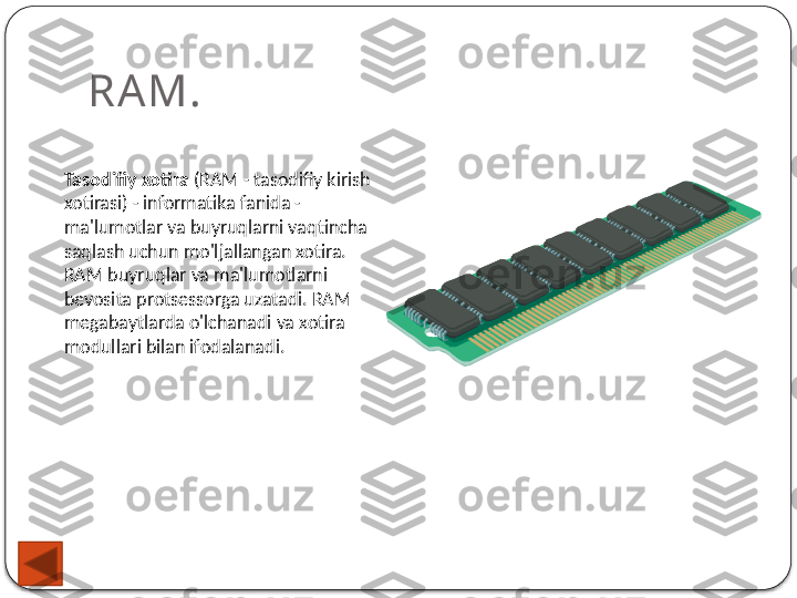 RAM.
Tasodifiy xotira  (RAM - tasodifiy kirish 
xotirasi) - informatika fanida - 
ma'lumotlar va buyruqlarni vaqtincha 
saqlash uchun mo'ljallangan xotira. 
RAM buyruqlar va ma'lumotlarni 
bevosita protsessorga uzatadi. RAM 
megabaytlarda o'lchanadi va xotira 
modullari bilan ifodalanadi.  