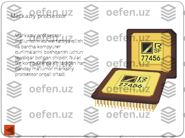 Mark aziy  prot sessor
Mark aziy  prot sessor 
ma'lumotni konvertatsiya qilish 
va barcha kompyuter 
qurilmalarini boshqarish uchun 
javobgar bo'lgan chipdir. Bular. 
Biz kompyuterga kiritadigan har 
qanday ma'lumot markaziy 
protsessor orqali o'tadi.  