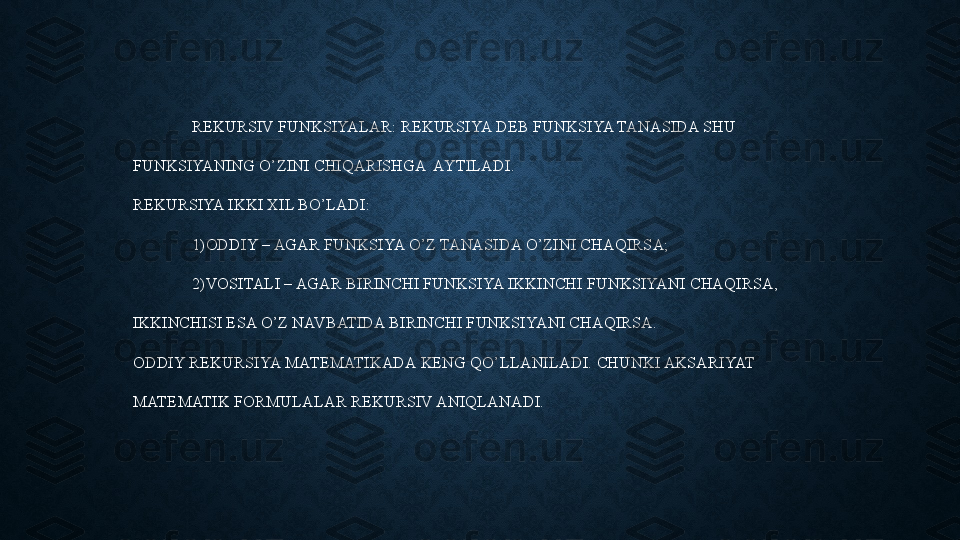 REKURSIV FUNKSIYALAR: REKURSIYA DEB FUNKSIYA TANASIDA SHU 
FUNKSIYANING O’ZINI CHIQARISHGA  AYTILADI.
REKURSIYA IKKI XIL BO’LADI:
1)ODDIY – AGAR FUNKSIYA O’Z TANASIDA O’ZINI CHAQIRSA;
2)VOSITALI – AGAR BIRINCHI FUNKSIYA IKKINCHI FUNKSIYANI CHAQIRSA, 
IKKINCHISI ESA O’Z NAVBATIDA BIRINCHI FUNKSIYANI CHAQIRSA.
ODDIY REKURSIYA MATEMATIKADA KENG QO’LLANILADI. CHUNKI AKSARIYAT 
MATEMATIK FORMULALAR REKURSIV ANIQLANADI. 