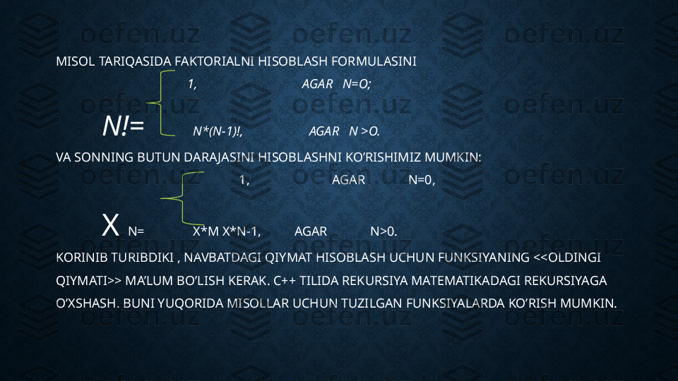 MISOL TARIQASIDA FAKTORIALNI HISOBLASH FORMULASINI
            1,                                AGAR   N=O;
N!=  N*(N-1)!,                    AGAR   N >O.
VA SONNING BUTUN DARAJASINI HISOBLASHNI KO’RISHIMIZ MUMKIN:                                           
                    1,                         AGAR             N=0,
X  N= X*M X*N-1,          AGAR             N>0.
KORINIB TURIBDIKI , NAVBATDAGI QIYMAT HISOBLASH UCHUN FUNKSIYANING <<OLDINGI 
QIYMATI>> MA’LUM BO’LISH KERAK. C++ TILIDA REKURSIYA MATEMATIKADAGI REKURSIYAGA 
O’XSHASH. BUNI YUQORIDA MISOLLAR UCHUN TUZILGAN FUNKSIYALARDA KO’RISH MUMKIN. 