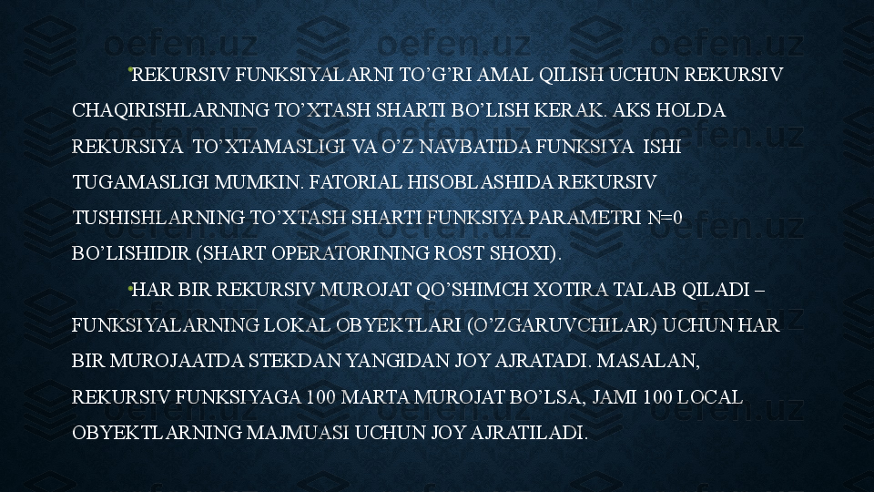 REKURSIV FUNKSIYALARNI TO’G’RI AMAL QILISH UCHUN REKURSIV 
CHAQIRISHLARNING TO’XTASH SHARTI BO’LISH KERAK. AKS HOLDA 
REKURSIYA  TO’XTAMASLIGI VA O’Z NAVBATIDA FUNKSIYA  ISHI 
TUGAMASLIGI MUMKIN. FATORIAL HISOBLASHIDA REKURSIV 
TUSHISHLARNING TO’XTASH SHARTI FUNKSIYA PARAMETRI N=0 
BO’LISHIDIR (SHART OPERATORINING ROST SHOXI).
HAR BIR REKURSIV MUROJAT QO’SHIMCH XOTIRA TALAB QILADI – 
FUNKSIYALARNING LOKAL OBYEKTLARI (O’ZGARUVCHILAR) UCHUN HAR 
BIR MUROJAATDA STEKDAN YANGIDAN JOY AJRATADI. MASALAN, 
REKURSIV FUNKSIYAGA 100 MARTA MUROJAT BO’LSA, JAMI 100 LOCAL 
OBYEKTLARNING MAJMUASI UCHUN JOY AJRATILADI. 