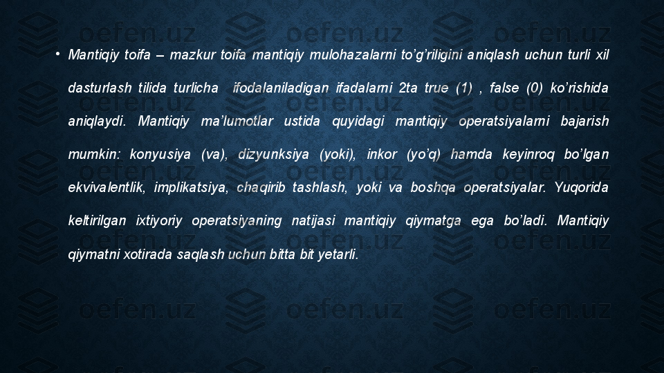 •
Mantiqiy  toifa  –  mazkur  toifa  mantiqiy  mulohazalarni  to’g’riligini  aniqlash  uchun  turli  xil 
dasturlash  tilida  turlicha    ifodalaniladigan  ifadalarni  2ta  true  (1)  ,  false  (0)  ko’rishida 
aniqlaydi.  Mantiqiy  ma’lumotlar  ustida  quyidagi  mantiqiy  operatsiyalarni  bajarish 
mumkin:  konyusiya  (va),  dizyunksiya  (yoki),  inkor  (yo’q)  hamda  keyinroq  bo’lgan 
ekvivalentlik,  implikatsiya,  chaqirib  tashlash,  yoki  va  boshqa  operatsiyalar.  Yuqorida 
keltirilgan  ixtiyoriy  operatsiyaning  natijasi  mantiqiy  qiymatga  ega  bo’ladi.  Mantiqiy 
qiymatni xotirada saqlash uchun bitta bit yetarli. 