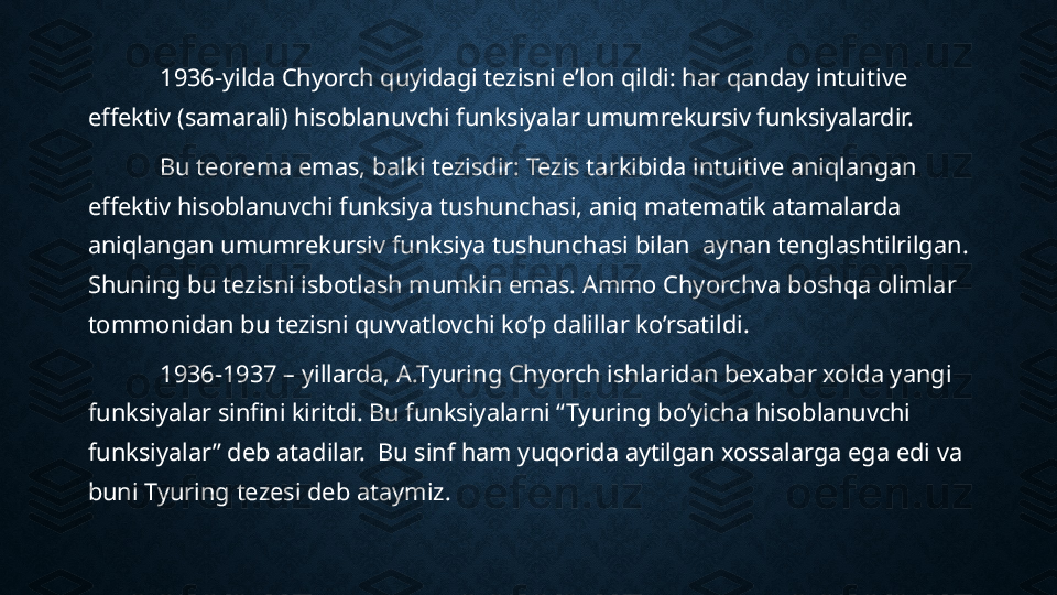 1936-yilda Chyorch quyidagi tezisni e’lon qildi: har qanday intuitive 
effektiv (samarali) hisoblanuvchi funksiyalar umumrekursiv funksiyalardir.
Bu teorema emas, balki tezisdir: Tezis tarkibida intuitive aniqlangan 
effektiv hisoblanuvchi funksiya tushunchasi, aniq matematik atamalarda  
aniqlangan umumrekursiv funksiya tushunchasi bilan  aynan tenglashtilrilgan. 
Shuning bu tezisni isbotlash mumkin emas. Ammo Chyorchva boshqa olimlar 
tommonidan bu tezisni quvvatlovchi ko’p dalillar ko’rsatildi.
1936-1937 – yillarda, A.Tyuring Chyorch ishlaridan bexabar xolda yangi 
funksiyalar sinfini kiritdi. Bu funksiyalarni “Tyuring bo’yicha hisoblanuvchi 
funksiyalar” deb atadilar.  Bu sinf ham yuqorida aytilgan xossalarga ega edi va 
buni Tyuring tezesi deb ataymiz.  