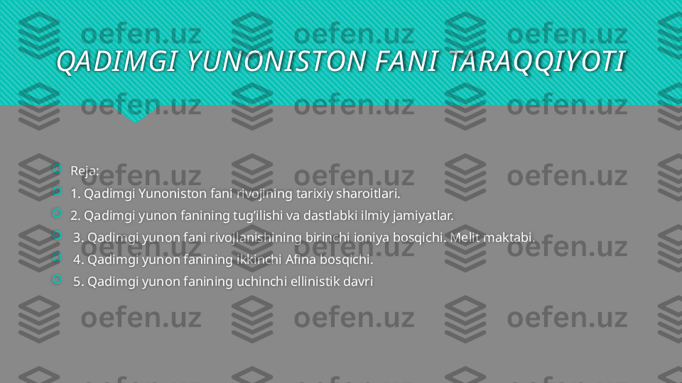 QA DI MGI  Y UNONI STON FA NI  TA RAQQI YOTI

Reja:

1. Qadimgi Yunoniston fani rivojining tarixiy sharoitlari. 

2. Qadimgi yunon fanining tug’ilishi va dastlabki ilmiy jamiyatlar.

  3. Qadimgi yunon fani rivojlanishining birinchi ioniya bosqichi. Melit maktabi.

  4. Qadimgi yunon fanining ikkinchi Afina bosqichi.

  5. Qadimgi yunon fanining uchinchi ellinistik davri   