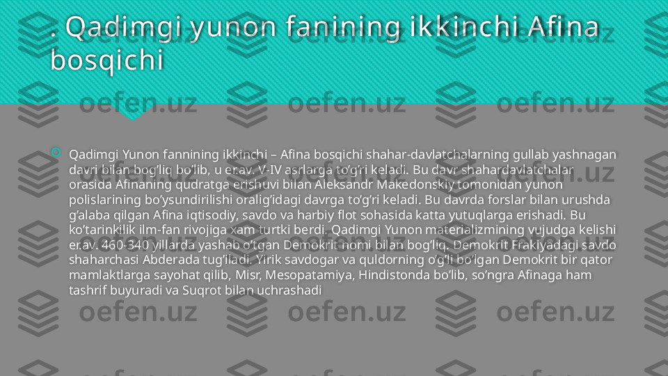 . Qadimgi y unon fanining ik k inchi Afi na 
bosqichi

Qadimgi Yunon fannining ikkinchi – Afina bosqichi shahar-davlatchalarning gullab yashnagan 
davri bilan bog’liq bo’lib, u er.av. V-IV asrlarga to’g’ri keladi. Bu davr shahardavlatchalar 
orasida Afinaning qudratga erishuvi bilan Aleksandr Makedonskiy tomonidan yunon 
polislarining bo’ysundirilishi oralig’idagi davrga to’g’ri keladi. Bu davrda forslar bilan urushda 
g’alaba qilgan Afina iqtisodiy, savdo va harbiy flot sohasida katta yutuqlarga erishadi. Bu 
ko’tarinkilik ilm-fan rivojiga xam turtki berdi. Qadimgi Yunon materializmining vujudga kelishi 
er.av. 460-340 yillarda yashab o’tgan Demokrit nomi bilan bog’liq. Demokrit Frakiyadagi savdo 
shaharchasi Abderada tug’iladi. Yirik savdogar va quldorning o’g’li bo’lgan Demokrit bir qator 
mamlaktlarga sayohat qilib, Misr, Mesopatamiya, Hindistonda bo’lib, so’ngra Afinaga ham 
tashrif buyuradi va Suqrot bilan uchrashadi   