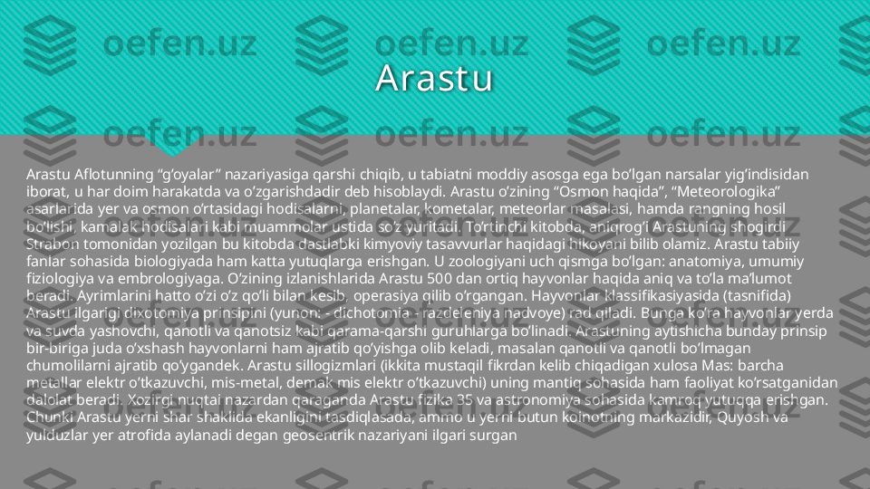 Arast u
Arastu Aflotunning “g’oyalar” nazariyasiga qarshi chiqib, u tabiatni moddiy asosga ega bo’lgan narsalar yig’indisidan 
iborat, u har doim harakatda va o’zgarishdadir deb hisoblaydi. Arastu o’zining “Osmon haqida”, “Meteorologika” 
asarlarida yer va osmon o’rtasidagi hodisalarni, planetalar, kometalar, meteorlar masalasi, hamda rangning hosil 
bo’lishi, kamalak hodisalari kabi muammolar ustida so’z yuritadi. To’rtinchi kitobda, aniqrog’i Arastuning shogirdi 
Strabon tomonidan yozilgan bu kitobda dastlabki kimyoviy tasavvurlar haqidagi hikoyani bilib olamiz. Arastu tabiiy 
fanlar sohasida biologiyada ham katta yutuqlarga erishgan. U zoologiyani uch qismga bo’lgan: anatomiya, umumiy 
fiziologiya va embrologiyaga. O’zining izlanishlarida Arastu 500 dan ortiq hayvonlar haqida aniq va to’la ma’lumot 
beradi. Ayrimlarini hatto o’zi o’z qo’li bilan kesib, operasiya qilib o’rgangan. Hayvonlar klassifikasiyasida (tasnifida) 
Arastu ilgarigi dixotomiya prinsipini (yunon: - dichotomia - razdeleniya nadvoye) rad qiladi. Bunga ko’ra hayvonlar yerda 
va suvda yashovchi, qanotli va qanotsiz kabi qarama-qarshi guruhlarga bo’linadi. Arastuning aytishicha bunday prinsip 
bir-biriga juda o’xshash hayvonlarni ham ajratib qo’yishga olib keladi, masalan qanotli va qanotli bo’lmagan 
chumolilarni ajratib qo’ygandek. Arastu sillogizmlari (ikkita mustaqil fikrdan kelib chiqadigan xulosa Mas: barcha 
metallar elektr o’tkazuvchi, mis-metal, demak mis elektr o’tkazuvchi) uning mantiq sohasida ham faoliyat ko’rsatganidan 
dalolat beradi. Xozirgi nuqtai nazardan qaraganda Arastu fizika 35 va astronomiya sohasida kamroq yutuqqa erishgan. 
Chunki Arastu yerni shar shaklida ekanligini tasdiqlasada, ammo u yerni butun koinotning markazidir, Quyosh va 
yulduzlar yer atrofida aylanadi degan geosentrik nazariyani ilgari surgan  