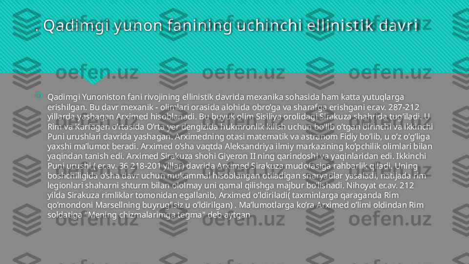 . Qadimgi y unon fanining uchinchi ellinist ik  dav ri

Qadimgi Yunoniston fani rivojining ellinistik davrida mexanika sohasida ham katta yutuqlarga 
erishilgan. Bu davr mexanik - olimlari orasida alohida obro’ga va sharafga erishgani er.av. 287-212 
yillarda yashagan Arximed hisoblanadi. Bu buyuk olim Sisiliya orolidagi Sirakuza shahrida tug’iladi. U 
Rim va Karfagen o’rtasida O’rta yer dengizida hukmronlik kilish uchun bo’lib o’tgan birinchi va ikkinchi 
Puni urushlari davrida yashagan. Arximedning otasi matematik va astranom Fidiy bo’lib, u o’z o’g’liga 
yaxshi ma’lumot beradi. Arximed o’sha vaqtda Aleksandriya ilmiy markazining ko’pchilik olimlari bilan 
yaqindan tanish edi. Arximed Sirakuza shohi Giyeron II ning qarindoshi va yaqinlaridan edi. Ikkinchi 
Puni urushi ( er.av. 36 218-201 yillar) davrida Arximed Sirakuza mudofasiga rahbarlik qiladi. Uning 
boshchiligida o’sha davr uchun mukammal hisoblangan otiladigan snaryadlar yasaladi, natijada rim 
legionlari shaharni shturm bilan ololmay uni qamal qilishga majbur bo’lishadi. Nihoyat er.av. 212 
yilda Sirakuza rimliklar tomonidan egallanib, Arximed o’ldiriladi( taxminlarga qaraganda Rim 
qo’mondoni Marsellning buyrug’isiz u o’ldirilgan) . Ma’lumotlarga ko’ra Arximed o’limi oldindan Rim 
soldatiga "Mening chizmalarimga tegma" deb aytgan   