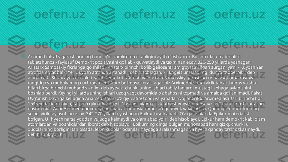 
Arximed falsafiy qarashlarining ham ilg’or xarakterda ekanligini aytib o’tish zarur. Bu sohada u materialist 
tabiatshunos - faylasuf Demokrit pozisiyasini qo’llab - quvvatlaydi va taxminan er.av. 320-250 yillarda yashagan 
Aristarx Samosskiy fikrlariga qo’shiladi. Aristarx birinchi bo’lib geliosentrizm g’oyasini ilgari surgan, ya’ni - Kuyosh Yer 
atrofida emas balki Yer Quyosh atrofida aylanadi - deb hisoblagan. F . Engels uni Qadimgi dunyo "Koperniki" deb 
atagan edi. Shuni aytish kerakki, ya’ni Demokrit ta’limoti va Aristarx Samosskiy qarashlari o’sha vaqtlarda rasmiy 
tanqidga va muhokamaga uchragan edi. Xato bo’lmasa kerak, agar biz Arximedni so’ngi yirik tabiatshunos va shu 
bilan birga birinchi muhandis - olim deb aytsak, chunki uning ishlari tabiiy fanlarni mustaqil sohaga aylanishini 
boshlab berdi. Keyingi yillarda uning ishlari uzoq vaqt davomida o’z bahosini topmadi va amalda qo’llanilmadi. Fakat 
Uyg’onish Davriga kelibgina Arximed ishlari o’z qiymatini topdi va yanada rivojlantirildi. Arximed asarlari birinchi bor 
1543 yilda (lotin tiliga) tarjima qilinadi. Shu yili N.Kopernikning "Ob obrasheniyax nebesnix sfer" nomli mashhur asari 
nashr etildi. Agar Arximed qadimgi yunon tabiatshunoslarining so’ngi buyuk vakili bo’lsa, Qadimgi Yunonistonning 
so’ngi yirik faylasufi bu er.av. 342-270 yillarda yashagan Epikur hisoblanadi. O’z qarashlarida Epikur materialist 
bo’lgan. U "hyech narsa yo’qdan vujudga kelmaydi va olam abadiydir" deb hisoblaydi. Epikur ham demokrit kabi olam 
atomlardan va bo’shliqlardan iborat deb hisoblaydi. Epikurning dinga bulgan munosabati ham qiziq, chunki u 
xudolarning borligini tan olsada, lekin xudolar odamlar hayotiga aralashmagan va hyech qanday ta’sir o’tkazmaydi, 
deb hisoblaydi. K  