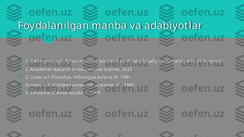 Foy dalanilgan manba v a adabiy ot lar

1. Rahimjanova D. Yunon mumtoz falsafasidagi Arastu falsafiy qarashlarida erkinlik fenomeni.

2. Akademik research in educational scienes, 2021

3. Losev a.F Filosofiya, mifologiya,kultura.M. 1991.

4.Losev A. F.  История античной эстетики. М., 1980

5. Yo’ldoshe S. Antik falsafa. T. 1999.   