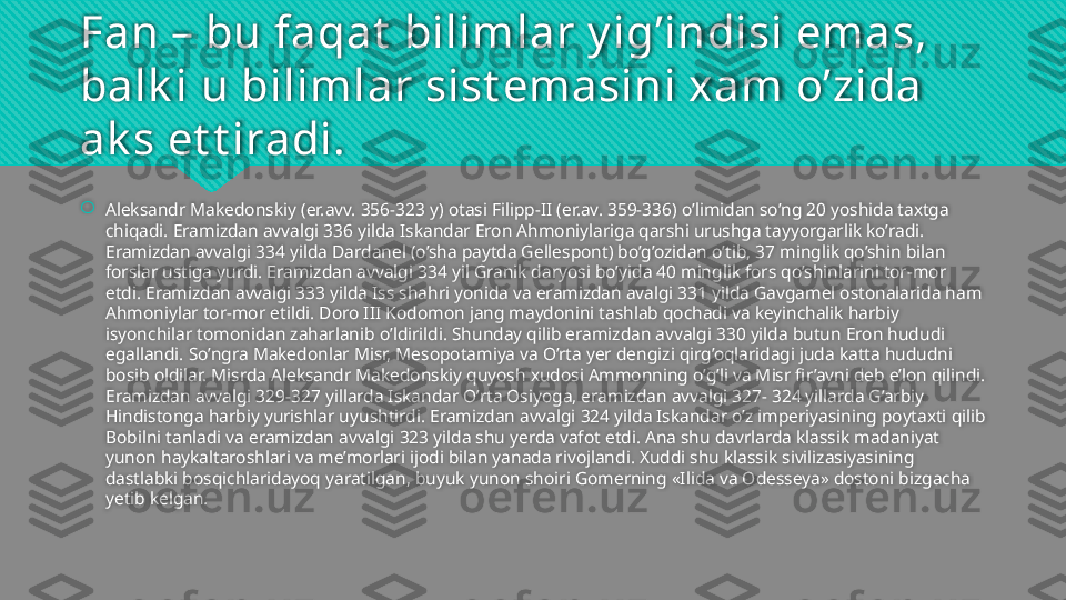 Fan – bu faqat  bilimlar y ig’indisi emas, 
balk i u bilimlar sist emasini xam o’zida 
ak s et t iradi.

Aleksandr Makedonskiy (er.avv. 356-323 y) otasi Filipp-II (er.av. 359-336) o’limidan so’ng 20 yoshida taxtga 
chiqadi. Eramizdan avvalgi 336 yilda Iskandar Eron Ahmoniylariga qarshi urushga tayyorgarlik ko’radi. 
Eramizdan avvalgi 334 yilda Dardanel (o’sha paytda Gellespont) bo’g’ozidan o’tib, 37 minglik qo’shin bilan 
forslar ustiga yurdi. Eramizdan avvalgi 334 yil Granik daryosi bo’yida 40 minglik fors qo’shinlarini tor-mor 
etdi. Eramizdan avvalgi 333 yilda Iss shahri yonida va eramizdan avalgi 331 yilda Gavgamel ostonalarida ham 
Ahmoniylar tor-mor etildi. Doro III Kodomon jang maydonini tashlab qochadi va keyinchalik harbiy 
isyonchilar tomonidan zaharlanib o’ldirildi. Shunday qilib eramizdan avvalgi 330 yilda butun Eron hududi 
egallandi. So’ngra Makedonlar Misr, Mesopotamiya va O’rta yer dengizi qirg’oqlaridagi juda katta hududni 
bosib oldilar. Misrda Aleksandr Makedonskiy quyosh xudosi Ammonning o’g’li va Misr fir’avni deb e’lon qilindi. 
Eramizdan avvalgi 329-327 yillarda Iskandar O’rta Osiyoga, eramizdan avvalgi 327- 324 yillarda G’arbiy 
Hindistonga harbiy yurishlar uyushtirdi. Eramizdan avvalgi 324 yilda Iskandar o’z imperiyasining poytaxti qilib 
Bobilni tanladi va eramizdan avvalgi 323 yilda shu yerda vafot etdi. Ana shu davrlarda klassik madaniyat 
yunon haykaltaroshlari va me’morlari ijodi bilan yanada rivojlandi. Xuddi shu klassik sivilizasiyasining 
dastlabki bosqichlaridayoq yaratilgan, buyuk yunon shoiri Gomerning «Ilida va Odesseya» dostoni bizgacha 
yetib kelgan.   