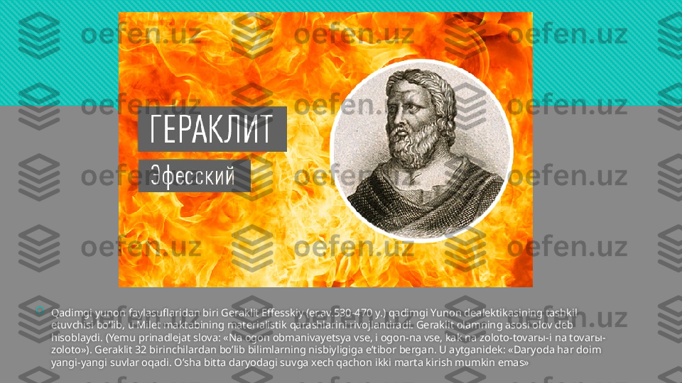 
Qadimgi yunon faylasuflaridan biri Geraklit Effesskiy (er.av.530-470 y.) qadimgi Yunon dealektikasining tashkil 
etuvchisi bo’lib, u Milet maktabining materialistik qarashlarini rivojlantiradi. Geraklit olamning asosi olov deb 
hisoblaydi. (Yemu prinadlejat slova: «Na ogon obmanivayetsya vse, i ogon-na vse, kak na zoloto-tovar ы- i na tovar ы-
zoloto»). Geraklit 32 birinchilardan bo’lib bilimlarning nisbiyligiga e’tibor bergan. U aytganidek: «Daryoda har doim 
yangi-yangi suvlar oqadi. O’sha bitta daryodagi suvga xech qachon ikki marta kirish mumkin emas»  