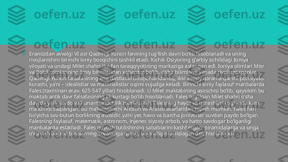 
Eramizdan avvalgi VI asr Qadimgi Yunon fanining tug’ilish davri bo’lib hisoblanadi va uning 
rivojlanishini birinchi ioniy bosqichini tashkil etadi. Kichik Osiyoning g’arbiy sohilidagi Ioniya 
viloyati va undagi Milet shahri ilm-fan taraqqiyotining markaziga aylangan edi. Ioniya olimlari Misr 
va Bobil olimlarining ilmiy bilimlaridan xabardor bo’lib, o’sha bilimlarni yanada rivojlantirganlar. 
Qadimgi Yunon falsafasining eng dastlabki bosqichlaridanoq, ikki asosiy qarama-qarshi pozisiyalar 
kurashi, ya’ni – idealistlar va materialistlar oqimi vujudga keladi. Birinchi ioniy faylasuf manbalarda 
Fales (taxminan er.av. 625-547 yillar) hisoblanadi. U Milet maktabining asoschisi bo’lib, qaysikim bu 
maktab antik davr falsafasining ilk kurtagi bo’lib hisoblanadi. Fales tug’ilgan Milet shahri o’sha 
davrda yirik savdo va hunarmandchilik markazi edi. Falesning hayot va qarashlari to’g’risida kam 
ma’lumot saqlangan. Bu ma’lumotlarni Aflotun va Arastu asarlaridan topish mumkin. Fales fikri 
bo’yicha suv-butun borlikning asosidir, ya’ni yer, havo va barcha jonivorlar suvdan paydo bo’lgan. 
Falesning faylasuf, matematik, astronom, injener, siyosiy arbob, va hatto savdogar bo’lganligi 
manbalarda eslatiladi. Fales quyosh tutilishining sabablarini kashf etgan, piramidalarga va unga 
o’xshash baland binolarning soyalariga qarab, balandligini aniqlagan deb hisoblanadi.  