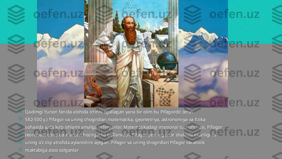 
Qadimgi Yunon fanida alohida o’rinni egallagan yana bir olim bu Pifagordir. (er.av. 

582-500 y.) Pifagor va uning shogirdlari matematika, geometriya, astronomiya va fizika 

sohasida juda ko’p ishlarni amalga oshirganlar. Matematikadagi irrasional tushunchasi, Pifagor 

teoremasi o’sha davrlardan hozirgacha qo’llaniladi. Pifagor yerning shar shaklida ekanligi va 

uning o’z o’qi atrofida aylanishini aytgan. Pifagor va uning shogirdlari Pifagor idealistik 

maktabiga asos solganlar  