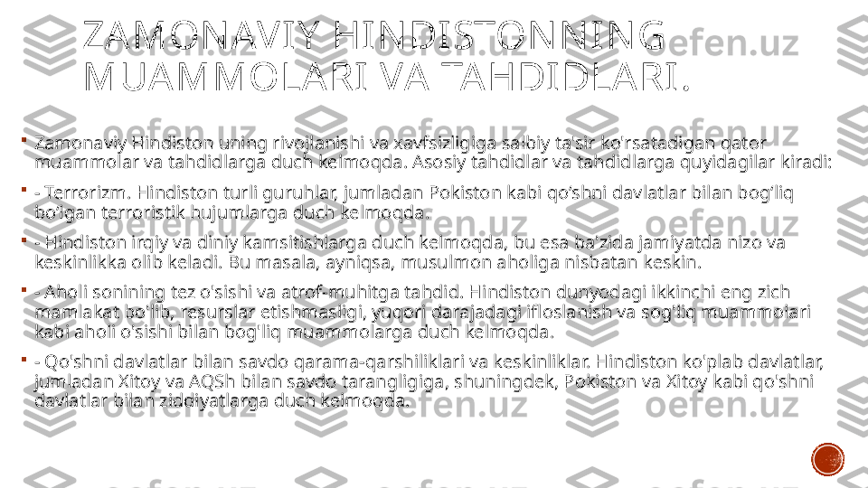 ZAMON AVIY  HIN DISTON N IN G 
MUAMMOLARI VA TAHDIDLARI .

Zamonaviy Hindiston uning rivojlanishi va xavfsizligiga salbiy ta'sir ko'rsatadigan qator 
muammolar va tahdidlarga duch kelmoqda. Asosiy tahdidlar va tahdidlarga quyidagilar kiradi:

-  Terrorizm. Hindiston turli guruhlar, jumladan Pokiston kabi qo‘shni davlatlar bilan bog‘liq 
bo‘lgan terroristik hujumlarga duch kelmoqda.

- Hindiston irqiy va diniy kamsitishlarga duch kelmoqda, bu esa ba'zida jamiyatda nizo va 
keskinlikka olib keladi. Bu masala, ayniqsa, musulmon aholiga nisbatan keskin.

-  Aholi sonining tez o'sishi va atrof-muhitga tahdid. Hindiston dunyodagi ikkinchi eng zich 
mamlakat bo'lib, resurslar etishmasligi, yuqori darajadagi ifloslanish va sog'liq muammolari 
kabi aholi o'sishi bilan bog'liq muammolarga duch kelmoqda.

-  Qo'shni davlatlar bilan savdo qarama-qarshiliklari va keskinliklar. Hindiston ko'plab davlatlar, 
jumladan Xitoy va AQSh bilan savdo tarangligiga, shuningdek, Pokiston va Xitoy kabi qo'shni 
davlatlar bilan ziddiyatlarga duch kelmoqda. 