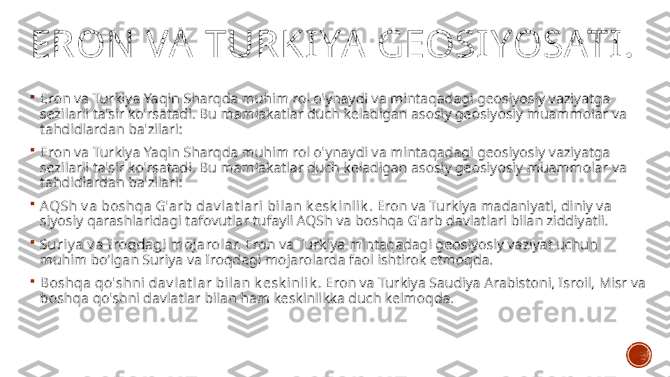 ERON  VA  TURKIYA  GEOSIYOSATI.

Eron va Turkiya Yaqin Sharqda muhim rol o'ynaydi va mintaqadagi geosiyosiy vaziyatga 
sezilarli ta'sir ko'rsatadi. Bu mamlakatlar duch keladigan asosiy geosiyosiy muammolar va 
tahdidlardan ba'zilari:

Eron va Turkiya Yaqin Sharqda muhim rol o'ynaydi va mintaqadagi geosiyosiy vaziyatga 
sezilarli ta'sir ko'rsatadi. Bu mamlakatlar duch keladigan asosiy geosiyosiy muammolar va 
tahdidlardan ba'zilari:

AQSh v a boshqa G'arb dav l at lari bilan k esk inlik . Eron va Turkiya madaniyati, diniy va 
siyosiy qarashlaridagi tafovutlar tufayli AQSh va boshqa G'arb davlatlari bilan ziddiyatli.

Suri y a v a Iroqdagi mojarolar.  Eron va Turkiya mintaqadagi geosiyosiy vaziyat uchun 
muhim bo‘lgan Suriya va Iroqdagi mojarolarda faol ishtirok etmoqda.

Boshqa qo'shni  dav l at lar bilan k esk inli k .  Eron va Turkiya Saudiya Arabistoni, Isroil, Misr va 
boshqa qo'shni davlatlar bilan ham keskinlikka duch kelmoqda. 