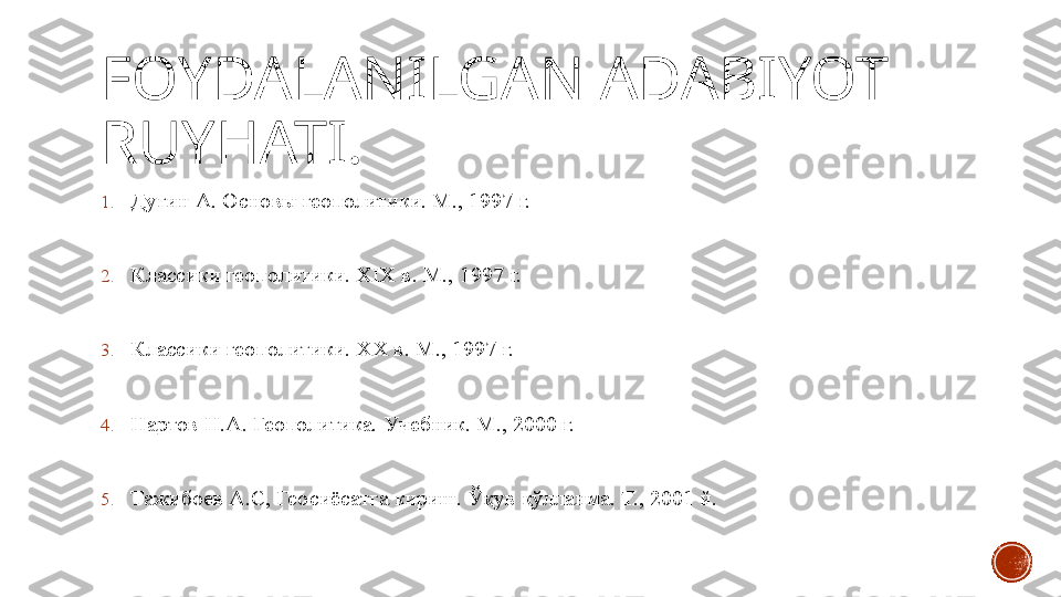 FOYDALANILGAN ADABIYOT 
RUYHATI.
1. Дугин А. Основы геополитики. М., 1997 г.
2. Классики геополитики.  XIX  в. М., 1997 г.
3. Классики геополитики.  XX  в. М., 1997 г.
4. Нартов Н.А. Геополитика. Учебник. М., 2000 г.
5. Тажибоев А.С, Геосиёсатга кириш. Ўқув қўлланма. Т., 2001 й. 