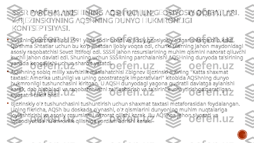 SSSR PARCHALANISHINING AQSH UCHUN GEOSIYOSIY OQIBATLARI .
Z.BJEZINSKIYNING AQSHNING DUNYO HUKMRONLIGI 
KONTSEPTSIYASI .

SSSRning parchalanishi 1991 yilda sodir bo'ldi va jiddiy geosiyosiy o'zgarishlarga olib keldi. 
Qo'shma Shtatlar uchun bu ko'p jihatdan ijobiy voqea edi, chunki ularning jahon maydonidagi 
asosiy raqobatchisi Sovet Ittifoqi edi. SSSR jahon resurslarining muhim qismini nazorat qiluvchi 
kuchli jahon davlati edi. Shuning uchun SSSRning parchalanishi AQSHning dunyoda taʼsirining 
yanada kengayishi uchun sharoit yaratdi.

AQShning sobiq milliy xavfsizlik maslahatchisi Zbignev Bjezinski o'zining "Katta shaxmat 
taxtasi: Amerika ustunligi va uning geostrategik imperativlari" kitobida AQShning dunyo 
hukmronligi tushunchasini kiritgan. U AQSH dunyodagi yagona qudratli davlatga aylanishi 
kerak, deb hisobladi va raqobatchilarni zaiflashtirish va taʼsirini kuchaytirishga qaratilgan 
siyosatni taklif qildi.

Bjezinskiy o'z tushunchasini tushuntirish uchun shaxmat taxtasi metaforasidan foydalangan. 
Uning fikricha, AQSh bu doskada o'ynashi, o'z qismlarini dunyoning muhim nuqtalariga 
joylashtirishi va asosiy resurslarni nazorat qilishi kerak. Bu AQShga jahon siyosati va 
iqtisodiyotida hukmronlik qilishiga yordam berishi kerak. 