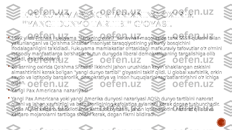 F.FUKUYAMANING  « TARIXNING OXIRI ». 
"YANGI DUNYO TARTIBI" G'OYASI .

1992 yilda  Frensis Fukuyama "Tarixning oxiri?"  sarlavhali maqolasida tarix SSSR qulashi bilan 
yakunlangani va Qo'shma Shtatlar insoniyat taraqqiyotining yakuniy bosqichini 
ifodalaganligini ta'kidladi. Fukuyama mamlakatlar oʻrtasidagi mafkuraviy tafovutlar oʻz oʻrnini 
iqtisodiy manfaatlarga boʻshatib, butun dunyoda liberal demokratiyaning tarqalishiga olib 
keladi, deb hisoblardi.

20-asrning oxirida Qo'shma Shtatlar Ikkinchi Jahon urushidan keyin shakllangan eskisini 
almashtirishi kerak bo'lgan "yangi dunyo tartibi" g'oyasini taklif qildi. U global xavfsizlik, erkin 
savdo va iqtisodiy barqarorlik, demokratiya va inson huquqlarini rag‘batlantirishni o‘z ichiga 
olgan.

Yangi Pax  Americana nazariy asi

Yangi Pax Americana yoki yangi Amerika dunyosi nazariyasi AQSh dunyo tartibini nazorat 
qilishi va jahon xavfsizligi va barqarorligining kafolatiga aylanishi kerak degan tushunchadir. 
Unda AQSH xalqaro tashkilotlarda katta rol oʻynashi, jahon iqtisodiyotini nazorat qilishi va 
xalqaro mojarolarni tartibga solishi kerak, degan fikrni bildiradi. 