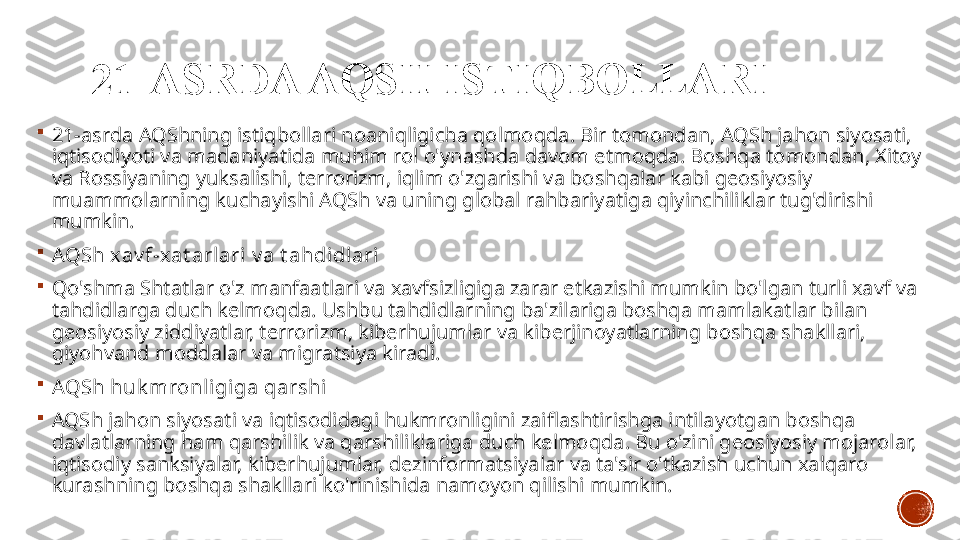 21-ASRDA AQSH ISTIQBOLLARI

21-asrda AQShning istiqbollari noaniqligicha qolmoqda. Bir tomondan, AQSh jahon siyosati, 
iqtisodiyoti va madaniyatida muhim rol o'ynashda davom etmoqda. Boshqa tomondan, Xitoy 
va Rossiyaning yuksalishi, terrorizm, iqlim o'zgarishi va boshqalar kabi geosiyosiy 
muammolarning kuchayishi AQSh va uning global rahbariyatiga qiyinchiliklar tug'dirishi 
mumkin.

AQSh xav f-x at arlari v a t ahdi dlari

Qo'shma Shtatlar o'z manfaatlari va xavfsizligiga zarar etkazishi mumkin bo'lgan turli xavf va 
tahdidlarga duch kelmoqda. Ushbu tahdidlarning ba'zilariga boshqa mamlakatlar bilan 
geosiyosiy ziddiyatlar, terrorizm, kiberhujumlar va kiberjinoyatlarning boshqa shakllari, 
giyohvand moddalar va migratsiya kiradi.

AQSh huk mronl igiga qarshi

AQSh jahon siyosati va iqtisodidagi hukmronligini zaiflashtirishga intilayotgan boshqa 
davlatlarning ham qarshilik va qarshiliklariga duch kelmoqda. Bu o'zini geosiyosiy mojarolar, 
iqtisodiy sanksiyalar, kiberhujumlar, dezinformatsiyalar va ta'sir o'tkazish uchun xalqaro 
kurashning boshqa shakllari ko'rinishida namoyon qilishi mumkin. 