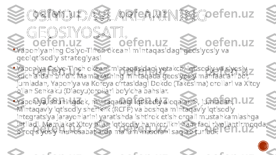 OSIYO DAVLARLARINING 
GEOSIYOSATI.

Yaponiy aning Osiy o-Tinch ok eani mint aqasidagi geosiy osiy  v a 
geoiqt isodiy  st rat egiy asi

Yaponiya Osiyo-Tinch okeani mintaqasidagi yetakchi iqtisodiy va siyosiy 
kuchlardan biridir. Mamlakatning mintaqada geosiyosiy manfaatlari bor, 
jumladan, Yaponiya va Koreya o‘rtasidagi Dokdo (Takesima) orollari va Xitoy 
bilan Senkaku (Diaoyu)orollari bo‘yicha bahslar.

Yaponiya, shuningdek, mintaqadagi iqtisodiy aloqalarini, jumladan, 
Mintaqaviy iqtisodiy sheriklik (RCEP) va boshqa mintaqaviy iqtisodiy 
integratsiya jarayonlarini yaratishda ishtirok etish orqali mustahkamlashga 
intiladi. Mamlakat Xitoy bilan iqtisodiy hamkorlikni ham faol rivojlantirmoqda, 
biroq siyosiy munosabatlarda ma’lum masofani saqlab turibdi. 