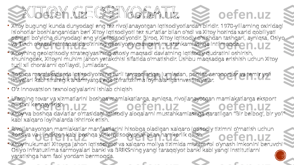 XITOY GEOSIYOSATI.

Xitoy bugungi kunda dunyodagi eng tez rivojlanayotgan iqtisodiyotlardan biridir.   1970-yillarning oxiridagi 
islohotlar boshlanganidan beri Xitoy iqtisodiyoti tez sur'atlar bilan o'sdi va Xitoy hozirda xarid qobiliyati 
pariteti bo'yicha dunyodagi eng yirik iqtisodiyotdir. Biroq, Xitoy iqtisodiy o'sishdan tashqari, ayniqsa, Osiyo 
va Tinch okeani mintaqasida o'zining geosiyosiy mavqeini mustahkamlashga intilmoqda .

Xitoyning geoiqtisodiy strategiyasining asosiy maqsadi davlatning iqtisodiy qudratini oshirish, 
shuningdek, Xitoyni muhim jahon yetakchisi sifatida o‘rnatishdir. Ushbu maqsadga erishish uchun Xitoy 
turli xil choralarni qo'llaydi, jumladan:

Boshqa mamlakatlarda iqtisodiyotning turli tarmoqlariga, jumladan, portlar, aeroportlar va temir yo'l 
liniyalari kabi strategik ahamiyatga ega infratuzilma loyihalariga investitsiyalar.

O'z innovatsion texnologiyalarini ishlab chiqish

Ularning tovar va xizmatlarini boshqa mamlakatlarga, ayniqsa, rivojlanayotgan mamlakatlarga eksport 
qilishni kengaytirish.

Xitoy va boshqa davlatlar oʻrtasidagi iqtisodiy aloqalarni mustahkamlashga qaratilgan “Bir belbogʻ, bir yoʻl” 
kabi xalqaro loyihalarda ishtirok etish.

Rivojlanayotgan mamlakatlar manfaatlarini hisobga oladigan xalqaro iqtisodiy tizimni o'rnatish uchun 
Rossiya va Hindiston kabi boshqa yirik iqtisodiyotlar bilan hamkorlik qilish.

Xitoy hukumati Xitoyga jahon iqtisodiyoti va xalqaro moliya tizimida muhim rol o‘ynash imkonini beruvchi 
Osiyo infratuzilma sarmoyalari banki va BRIKSning yangi taraqqiyot banki kabi yangi institutlarni 
yaratishga ham faol yordam bermoqda. 