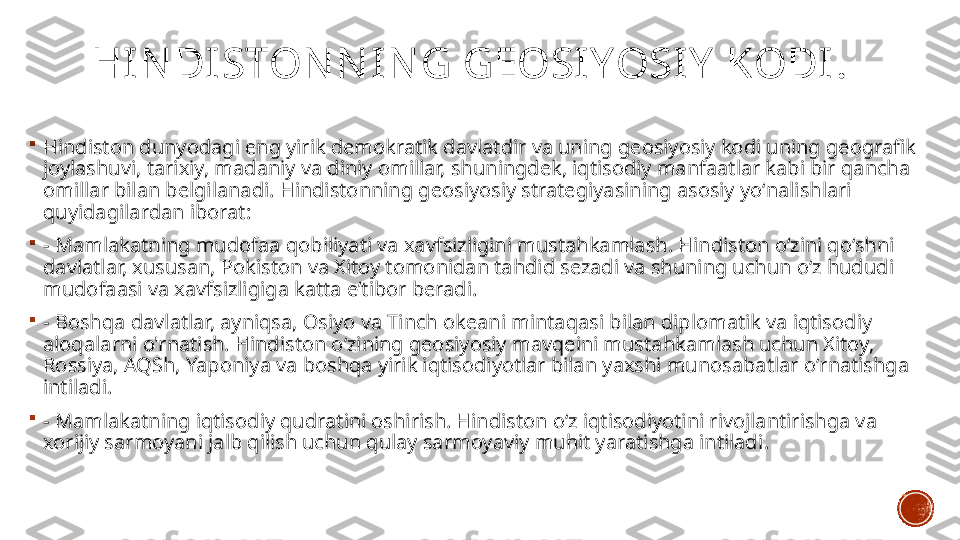 HIN DISTON N IN G GEOSI YOSIY  KODI .

Hindiston dunyodagi eng yirik demokratik davlatdir va uning geosiyosiy kodi uning geografik 
joylashuvi, tarixiy, madaniy va diniy omillar, shuningdek, iqtisodiy manfaatlar kabi bir qancha 
omillar bilan belgilanadi. Hindistonning geosiyosiy strategiyasining asosiy yoʻnalishlari 
quyidagilardan iborat:

-  Mamlakatning mudofaa qobiliyati va xavfsizligini mustahkamlash. Hindiston o‘zini qo‘shni 
davlatlar, xususan, Pokiston va Xitoy tomonidan tahdid sezadi va shuning uchun o‘z hududi 
mudofaasi va xavfsizligiga katta e’tibor beradi.

-  Boshqa davlatlar, ayniqsa, Osiyo va Tinch okeani mintaqasi bilan diplomatik va iqtisodiy 
aloqalarni o'rnatish. Hindiston oʻzining geosiyosiy mavqeini mustahkamlash uchun Xitoy, 
Rossiya, AQSh, Yaponiya va boshqa yirik iqtisodiyotlar bilan yaxshi munosabatlar oʻrnatishga 
intiladi.

- Mamlakatning iqtisodiy qudratini oshirish. Hindiston oʻz iqtisodiyotini rivojlantirishga va 
xorijiy sarmoyani jalb qilish uchun qulay sarmoyaviy muhit yaratishga intiladi . 