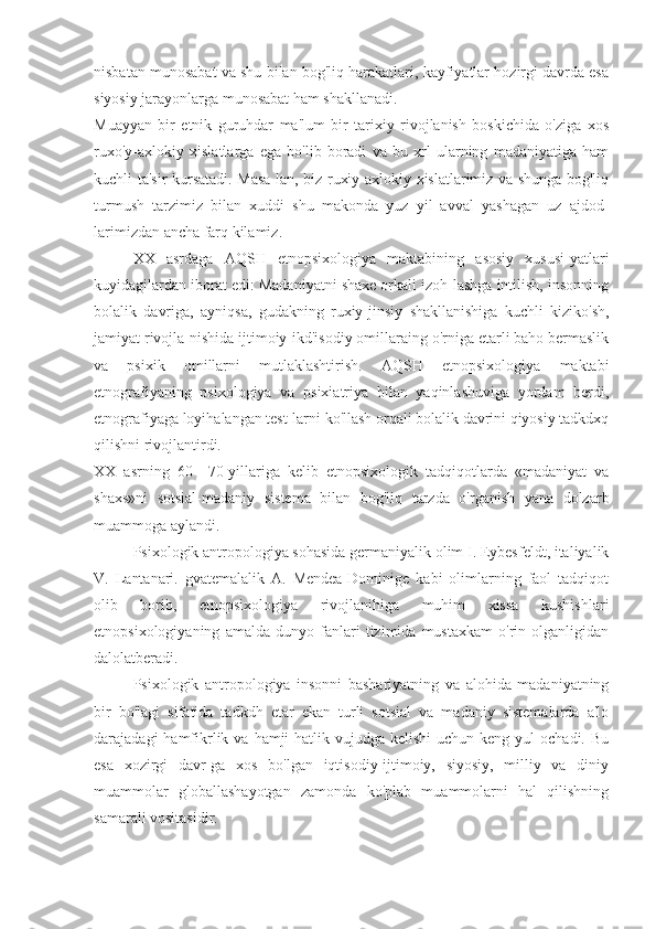 nisbatan munosabat va shu bilan bog'liq harakatlari, kayfiyatlar hozirgi davrda esa
siyosiy jarayonlarga munosabat ham shakllanadi.
Muayyan   bir   etnik   guruhdar   ma'lum   bir   tarixiy   rivojlanish   boskichida   o'ziga   xos
ruxo'y-axlokiy   xislatlarga   ega   bo'lib   boradi   va   bu   xrl   ularning   madaniyatiga   ham
kuchli ta'sir kursatadi. Masa-lan, biz ruxiy-axlokiy xislatlarimiz va shunga bog'liq
turmush   tarzimiz   bilan   xuddi   shu   makonda   yuz   yil   avval   yashagan   uz   ajdod-
larimizdan ancha farq kilamiz.
XX   asrdaga   AQSH   etnopsixologiya   maktabining   asosiy   xususi-yatlari
kuyidagilardan iborat edi: Madaniyatni shaxe orkali izoh-lashga intilish, insonning
bolalik   davriga,   ayniqsa,   gudakning   ruxiy-jinsiy   shakllanishiga   kuchli   kiziko'sh,
jamiyat rivojla-nishida ijtimoiy-ikd'isodiy omillaraing o'rniga etarli baho bermaslik
va   psixik   omillarni   mutlaklashtirish.   AQSH   etnopsixologiya   maktabi
etnografiyaning   psixologiya   va   psixiatriya   bilan   yaqinlashuviga   yordam   berdi,
etnografiyaga loyihalangan test-larni ko'llash orqali bolalik davrini qiyosiy tadkdxq
qilishni rivojlantirdi.
XX   asrning   60—70-yillariga   kelib   etnopsixologik   tadqiqotlarda   «madaniyat   va
shaxs»ni   sotsial-madaniy   sistema   bilan   bog'liq   tarzda   o'rganish   yana   dolzarb
muammoga aylandi.
Psixologik antropologiya sohasida germaniyalik olim I. Eybesfeldt, italiyalik
V.   Lantanari.   gvatemalalik   A.   Mendea-Dominige   kabi   olimlarning   faol   tadqiqot
olib   borib,   etnopsixologiya   rivojlanihiga   muhim   xissa   kushishlari
etnopsixologiyaning   amalda   dunyo   fanlari   tizimida   mustaxkam   o'rin   olganligidan
dalolatberadi.
Psixologik   antropologiya   insonni   bashariyatning   va   alohida   madaniyatning
bir   bo'lagi   sifatida   tadkdh   etar   ekan   turli   sotsial   va   madaniy   sistemalarda   a'lo
darajadagi  hamfikrlik  va  hamji-hatlik vujudga  kelishi   uchun  keng yul   ochadi. Bu
esa   xozirgi   davr-ga   xos   bo'lgan   iqtisodiy-ijtimoiy,   siyosiy,   milliy   va   diniy
muammolar   globallashayotgan   zamonda   ko'plab   muammolarni   hal   qilishning
samarali vositasidir. 